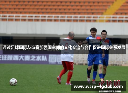 通过足球国际友谊赛加强国家间的文化交流与合作促进国际关系发展 通过足球国际友谊赛加强国家间的文化交流与合作促进国际关系发展