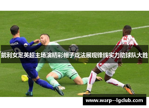 戴利女足英超主场演精彩帽子戏法展现锋线实力助球队大胜