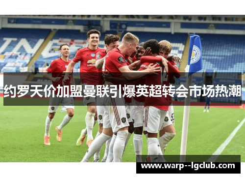 约罗天价加盟曼联引爆英超转会市场热潮 约罗天价加盟曼联引爆英超转会市场热潮