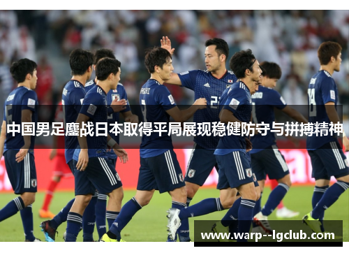 中国男足鏖战日本取得平局展现稳健防守与拼搏精神 中国男足鏖战日本取得平局展现稳健防守与拼搏精神